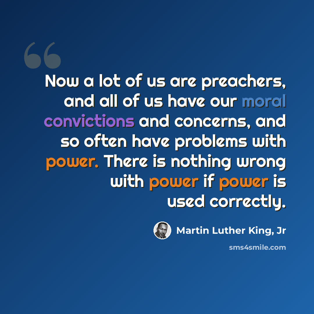 “Now a lot of us are preachers, and all of us have our moral convictions and concerns, and so often have problems with power. There is nothing wrong with power if power is used correctly.” quote by Martin Luther King, Jr