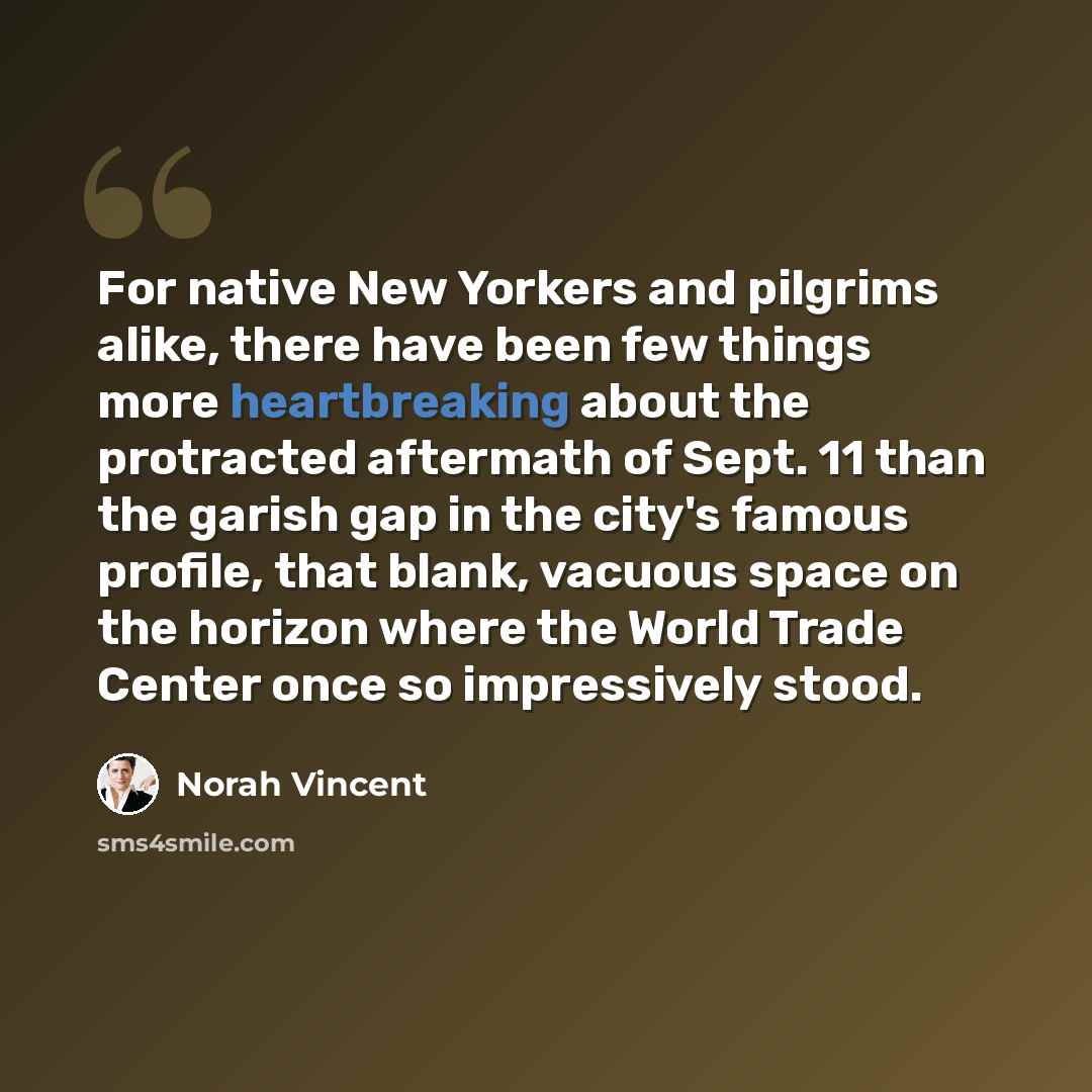 “For native New Yorkers and pilgrims alike, there have been few things more heartbreaking about the protracted aftermath of Sept. 11 than the garish gap in the city's famous profile, that blank, vacuous space on the horizon where the World Trade Center once so impressively stood.” quote by Norah Vincent