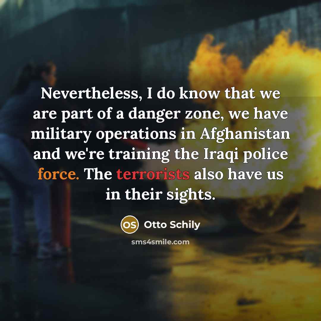 “Nevertheless, I do know that we are part of a danger zone, we have military operations in Afghanistan and we're training the Iraqi police force. The terrorists also have us in their sights.” quote by Otto Schily