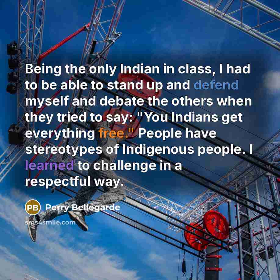 “Being the only Indian in class, I had to be able to stand up and defend myself and debate the others when they tried to say: "You Indians get everything free." People have stereotypes of Indigenous people. I learned to challenge in a respectful way.” quote by Perry Bellegarde