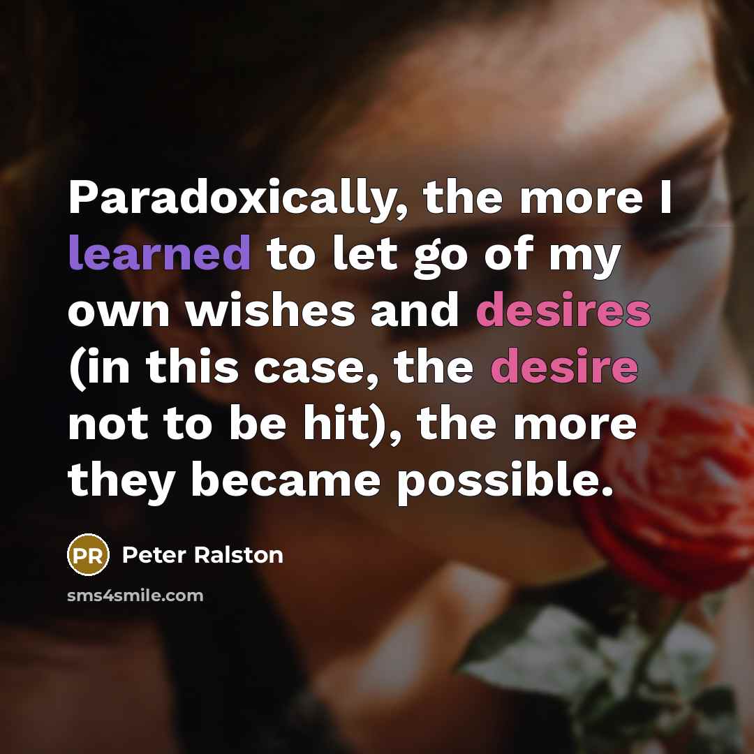 “Paradoxically, the more I learned to let go of my own wishes and desires (in this case, the desire not to be hit), the more they became possible.” quote by Peter Ralston