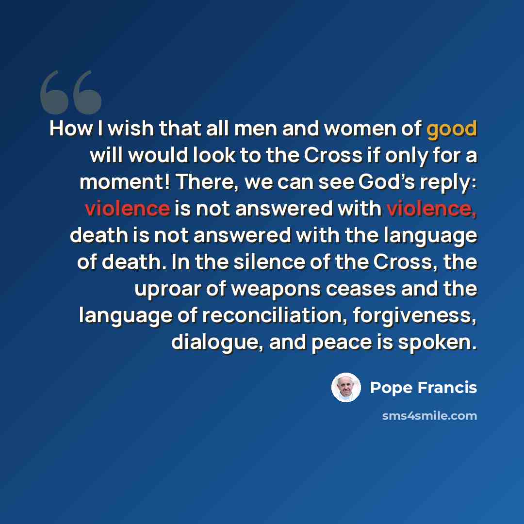 “How I wish that all men and women of good will would look to the Cross if only for a moment! There, we can see God’s reply: violence is not answered with violence, death is not answered with the language of death. In the silence of the Cross, the uproar of weapons ceases and the language of…” quote by Pope Francis