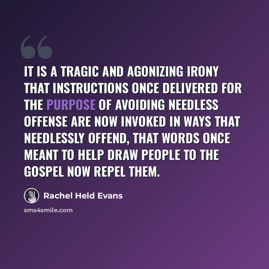 “It is a tragic and agonizing irony that instructions once delivered for the purpose of avoiding needless offense are now invoked in ways that needlessly offend, that words once meant to help draw people to the gospel now repel them.” quote by Rachel Held Evans