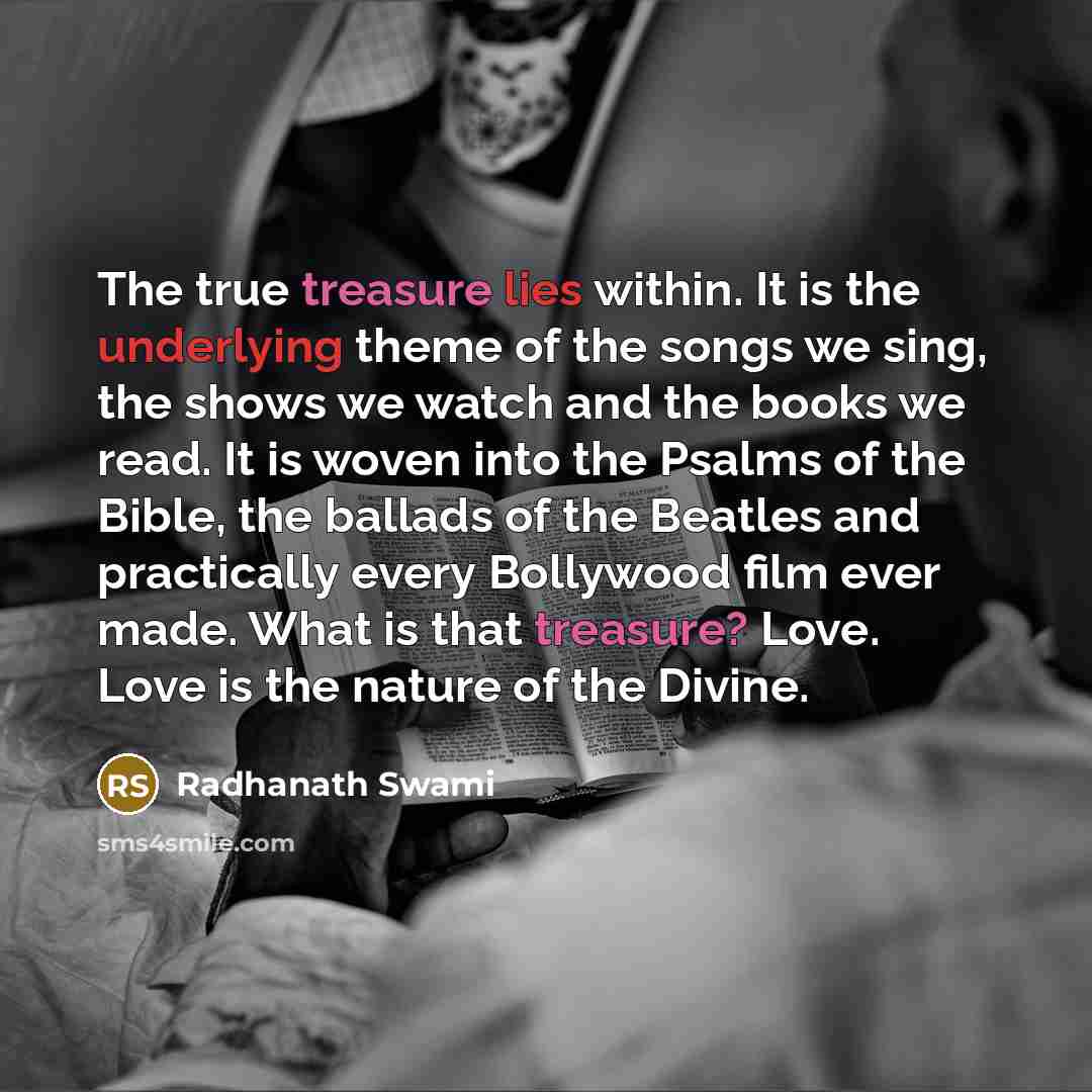 “The true treasure lies within. It is the underlying theme of the songs we sing, the shows we watch and the books we read. It is woven into the Psalms of the Bible, the ballads of the Beatles and practically every Bollywood film ever made. What is that treasure? Love. Love is the nature of the…” quote by Radhanath Swami