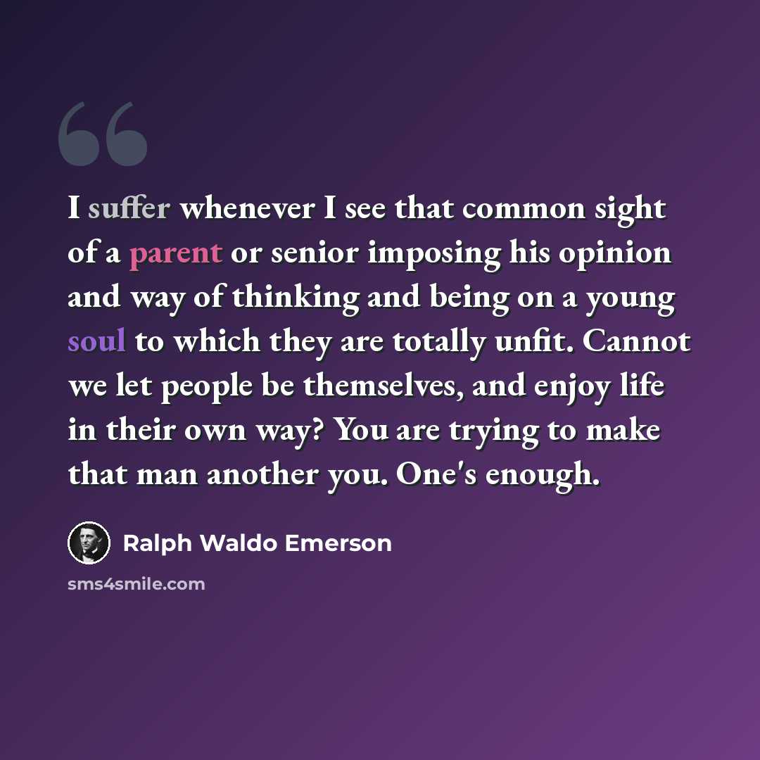 “I suffer whenever I see that common sight of a parent or senior imposing his opinion and way of thinking and being on a young soul to which they are totally unfit. Cannot we let people be themselves, and enjoy life in their own way? You are trying to make that man another you. One's enough.” quote by Ralph Waldo Emerson