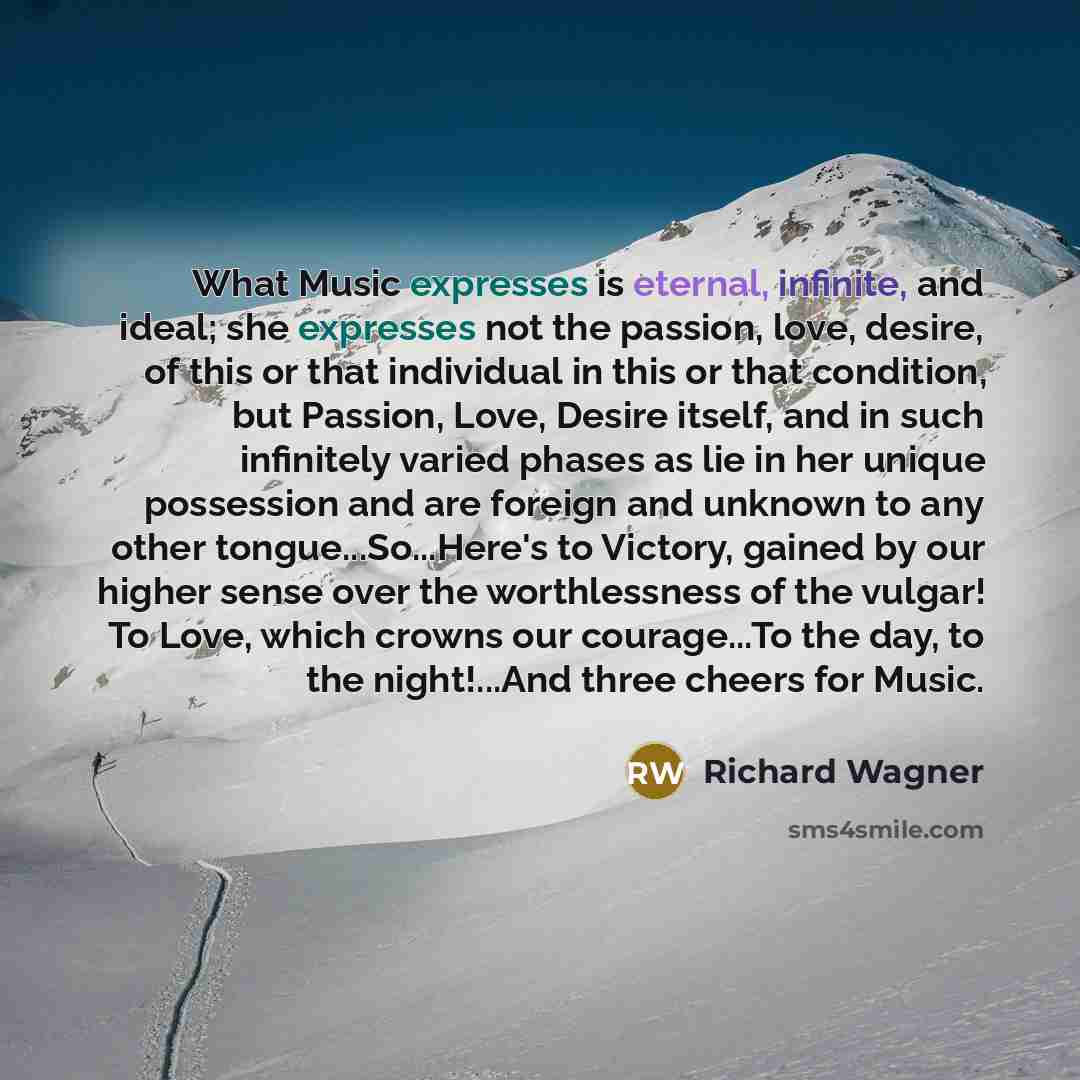 “What Music expresses is eternal, infinite, and ideal; she expresses not the passion, love, desire, of this or that individual in this or that condition, but Passion, Love, Desire itself, and in such infinitely varied phases as lie in her unique possession and are foreign and unknown to any other…” quote by Richard Wagner