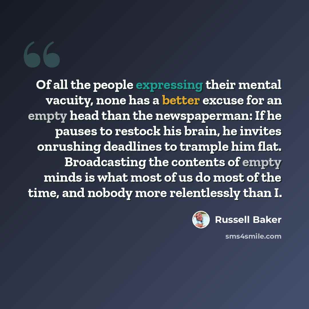 “Of all the people expressing their mental vacuity, none has a better excuse for an empty head than the newspaperman: If he pauses to restock his brain, he invites onrushing deadlines to trample him flat. Broadcasting the contents of empty minds is what most of us do most of the time, and nobody…” quote by Russell Baker