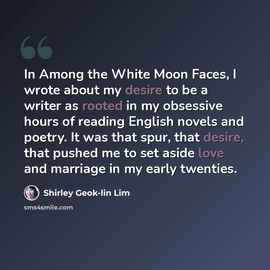 “In Among the White Moon Faces, I wrote about my desire to be a writer as rooted in my obsessive hours of reading English novels and poetry. It was that spur, that desire, that pushed me to set aside love and marriage in my early twenties.” quote by Shirley Geok-lin Lim