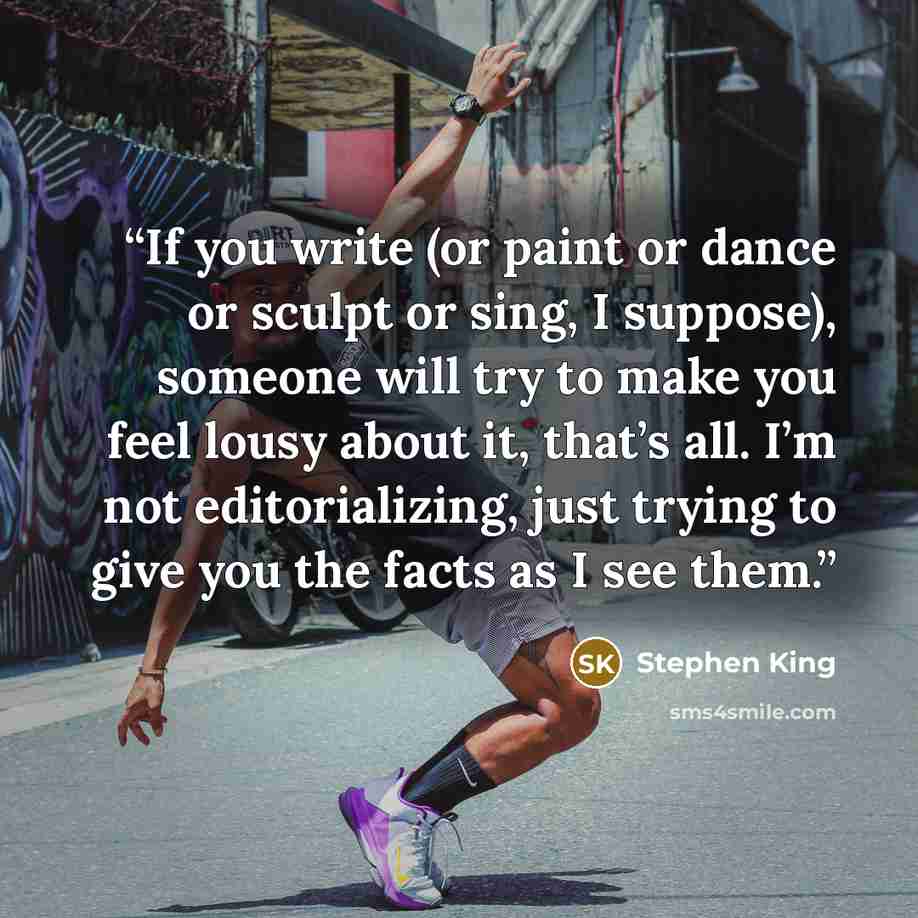“If you write (or paint or dance or sculpt or sing, I suppose), someone will try to make you feel lousy about it, that’s all. I’m not editorializing, just trying to give you the facts as I see them.” quote by Stephen King