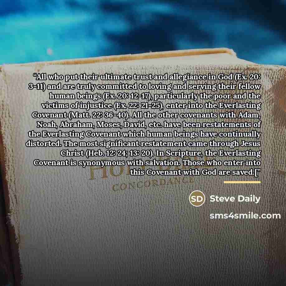 “All who put their ultimate trust and allegiance in God (Ex. 20: 3-11) and are truly committed to loving and serving their fellow human beings (Ex. 20: 12-17), particularly the poor and the victims of injustice (Ex. 22: 21-25), enter into the Everlasting Covenant (Matt. 22: 36-40). All the other…” quote by Steve Daily