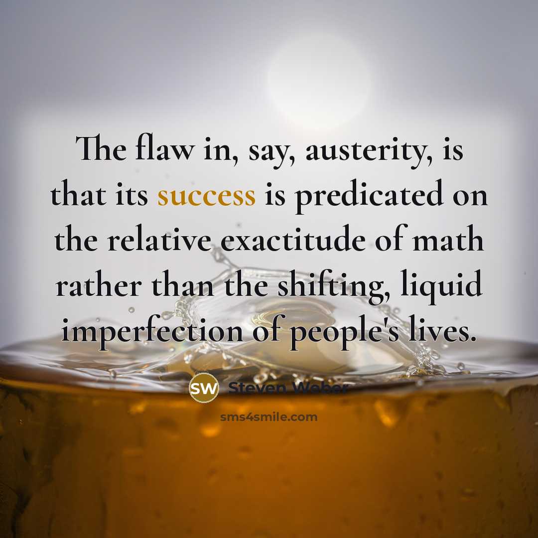 “The flaw in, say, austerity, is that its success is predicated on the relative exactitude of math rather than the shifting, liquid imperfection of people's lives.” quote by Steven Weber
