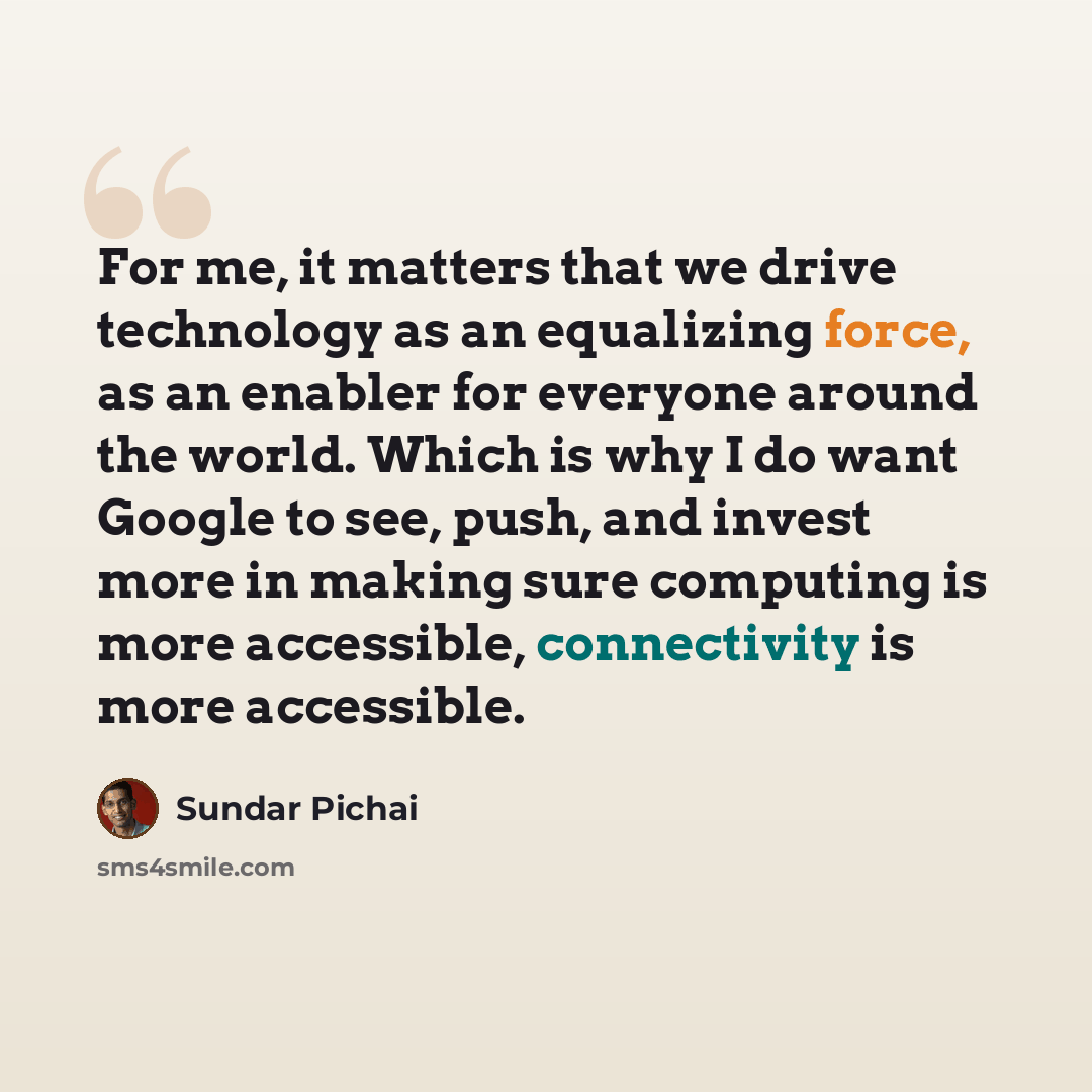 “For me, it matters that we drive technology as an equalizing force, as an enabler for everyone around the world. Which is why I do want Google to see, push, and invest more in making sure computing is more accessible, connectivity is more accessible.” quote by Sundar Pichai