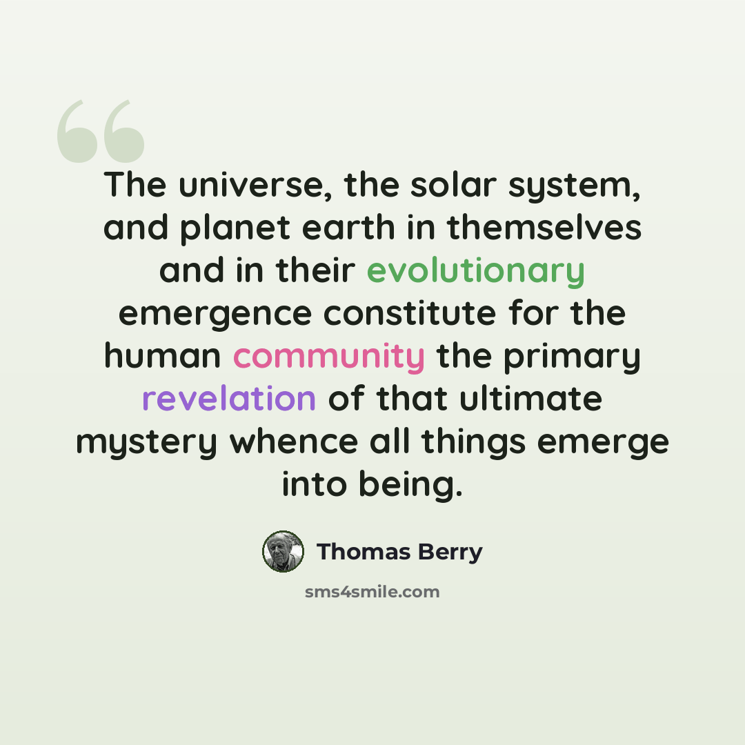“The universe, the solar system, and planet earth in themselves and in their evolutionary emergence constitute for the human community the primary revelation of that ultimate mystery whence all things emerge into being.” quote by Thomas Berry