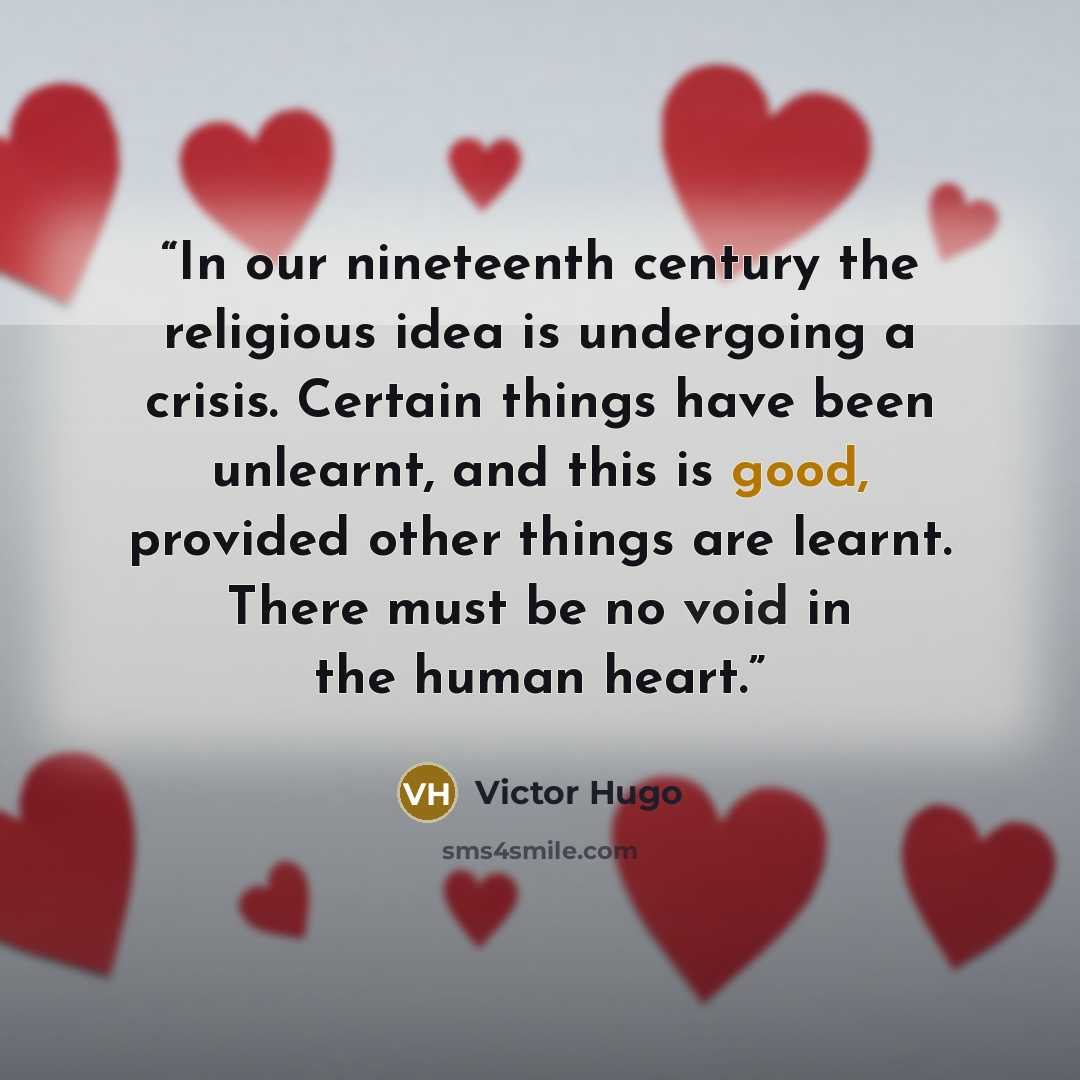 “In our nineteenth century the religious idea is undergoing a crisis. Certain things have been unlearnt, and this is good, provided other things are learnt. There must be no void in the human heart.” quote by Victor Hugo