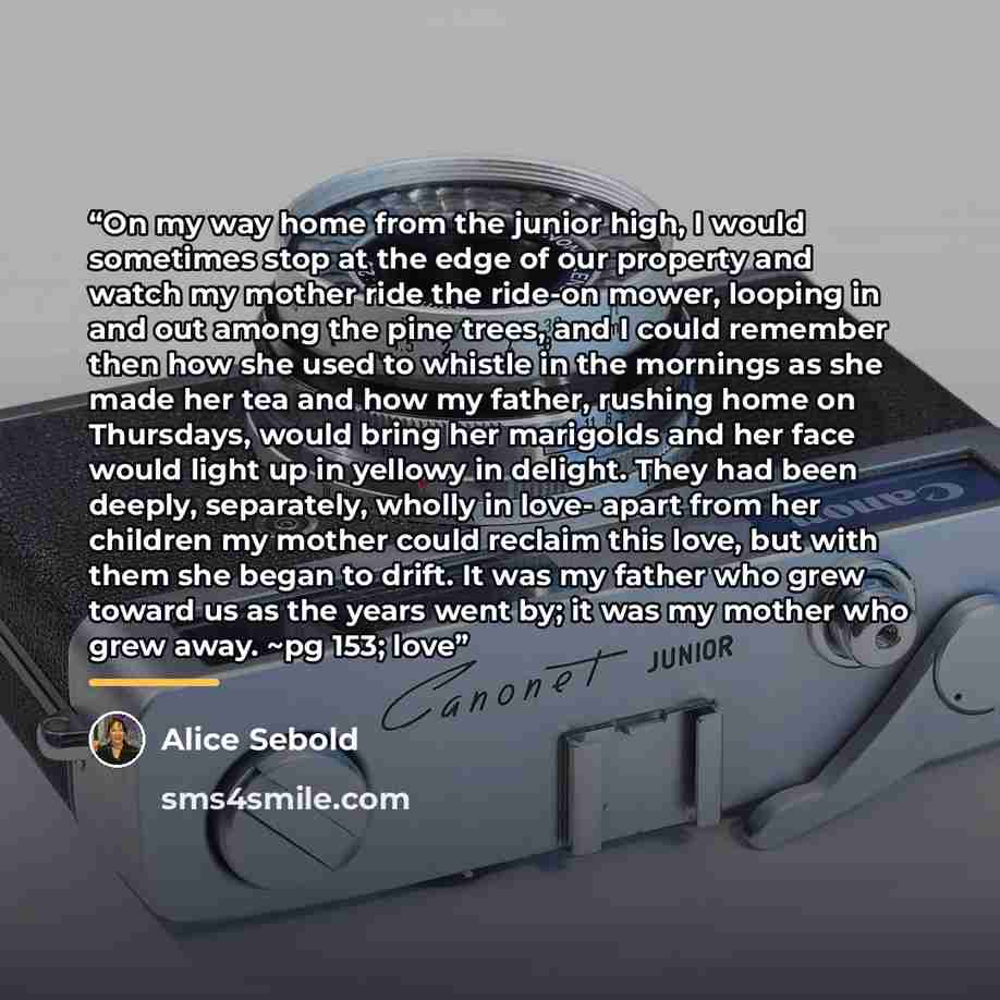 “On my way home from the junior high, I would sometimes stop at the edge of our property and watch my mother ride the ride-on mower, looping in and out among the pine trees, and I could remember then how she used to whistle in the mornings as she made her tea and how my father, rushing home on…” quote by Alice Sebold