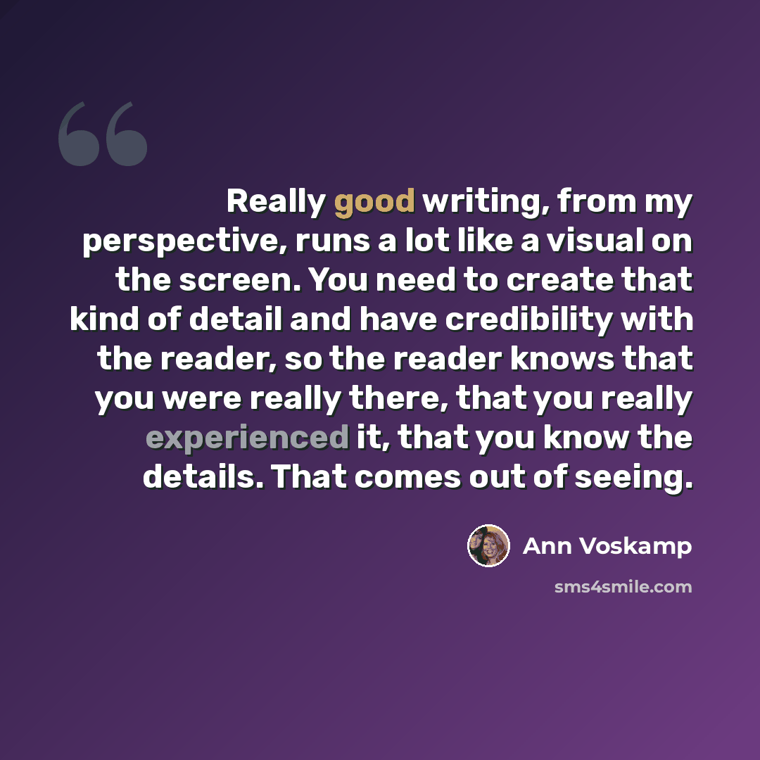 “Really good writing, from my perspective, runs a lot like a visual on the screen. You need to create that kind of detail and have credibility with the reader, so the reader knows that you were really there, that you really experienced it, that you know the details. That comes out of seeing.” quote by Ann Voskamp