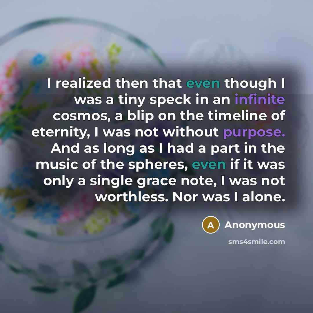 “I realized then that even though I was a tiny speck in an infinite cosmos, a blip on the timeline of eternity, I was not without purpose. And as long as I had a part in the music of the spheres, even if it was only a single grace note, I was not worthless. Nor was I alone.” quote by Anonymous