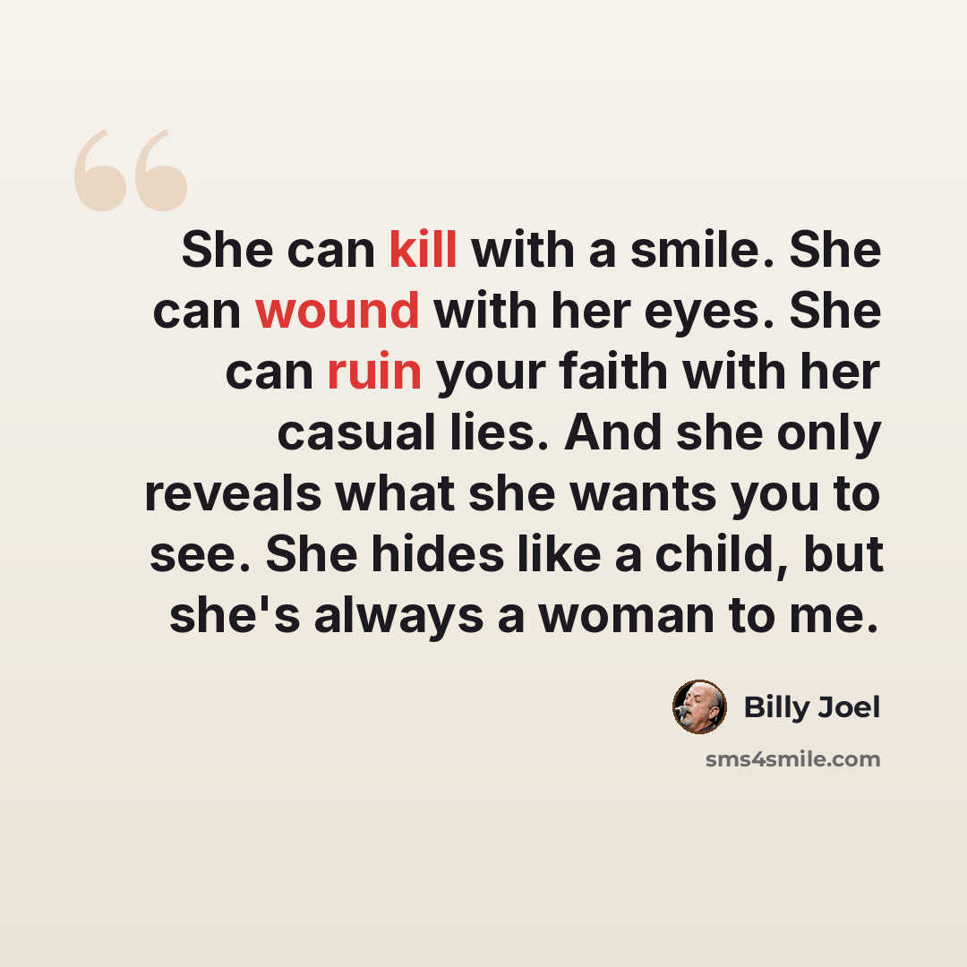 “She can kill with a smile. She can wound with her eyes. She can ruin your faith with her casual lies. And she only reveals what she wants you to see. She hides like a child, but she's always a woman to me.” quote by Billy Joel