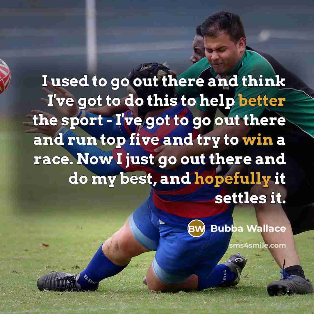 “I used to go out there and think I've got to do this to help better the sport - I've got to go out there and run top five and try to win a race. Now I just go out there and do my best, and hopefully it settles it.” quote by Bubba Wallace