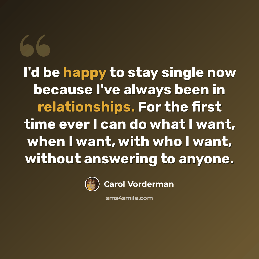 “I'd be happy to stay single now because I've always been in relationships. For the first time ever I can do what I want, when I want, with who I want, without answering to anyone.” quote by Carol Vorderman