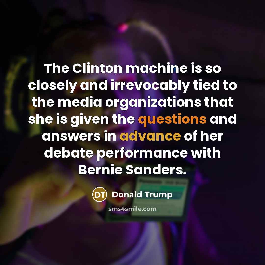 “The Clinton machine is so closely and irrevocably tied to the media organizations that she is given the questions and answers in advance of her debate performance with Bernie Sanders.” quote by Donald Trump