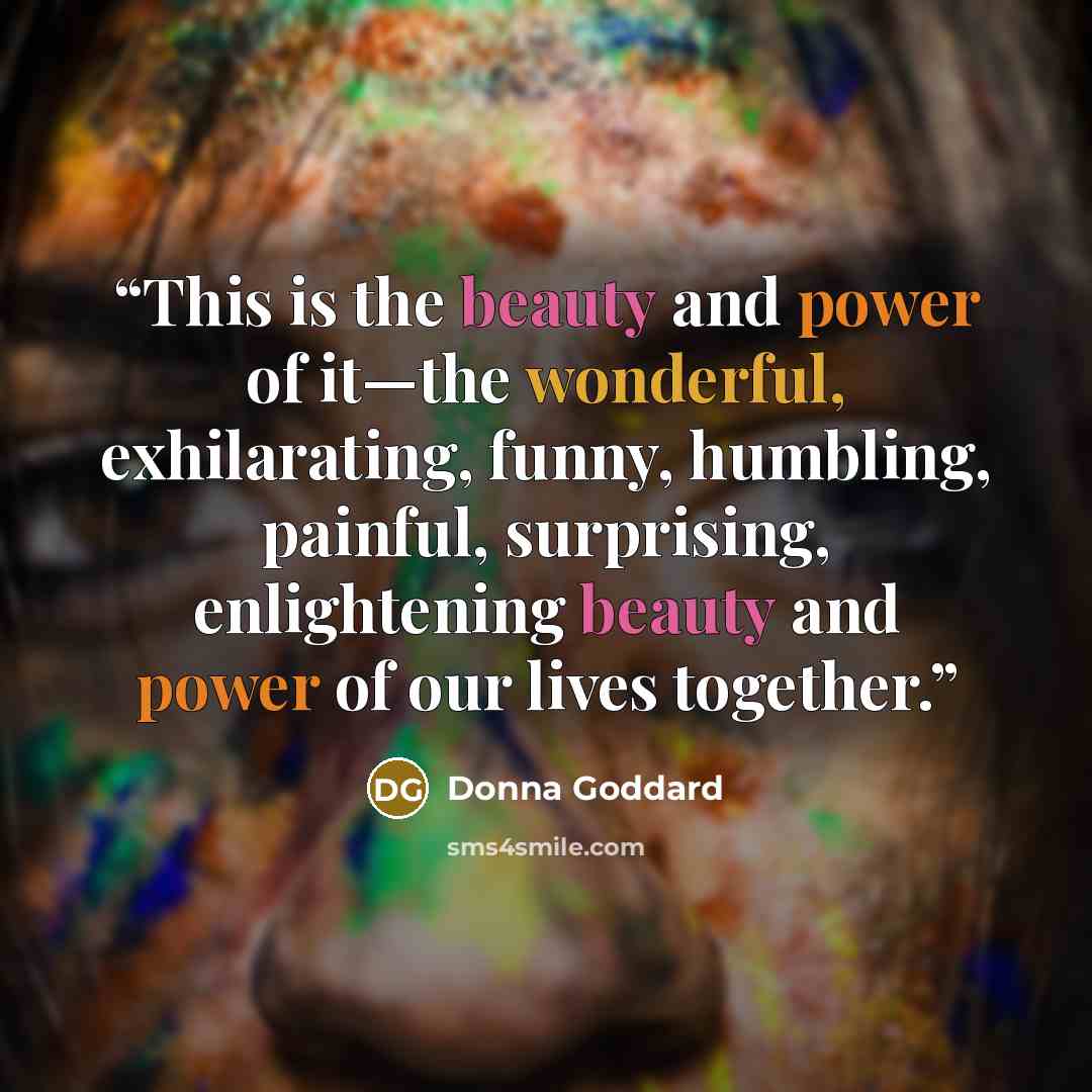 “This is the beauty and power of it—the wonderful, exhilarating, funny, humbling, painful, surprising, enlightening beauty and power of our lives together.” quote by Donna Goddard