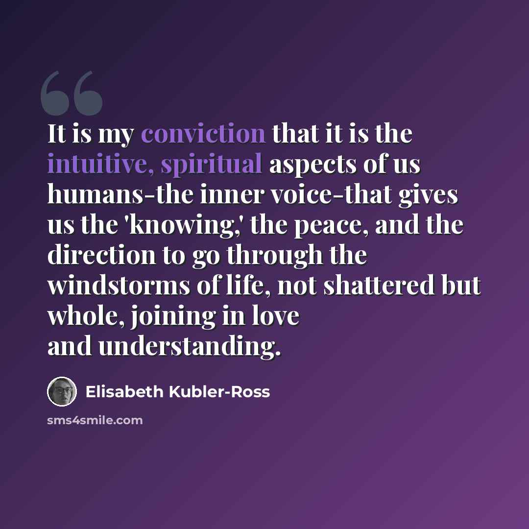 “It is my conviction that it is the intuitive, spiritual aspects of us humans-the inner voice-that gives us the 'knowing,' the peace, and the direction to go through the windstorms of life, not shattered but whole, joining in love and understanding.” quote by Elisabeth Kubler-Ross