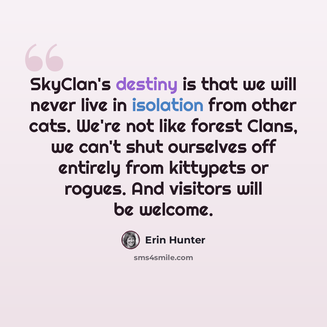 “SkyClan's destiny is that we will never live in isolation from other cats. We're not like forest Clans, we can't shut ourselves off entirely from kittypets or rogues. And visitors will be welcome.” quote by Erin Hunter
