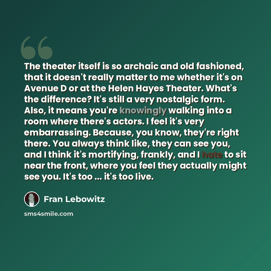 “The theater itself is so archaic and old fashioned, that it doesn't really matter to me whether it's on Avenue D or at the Helen Hayes Theater. What's the difference? It's still a very nostalgic form. Also, it means you're knowingly walking into a room where there's actors. I feel it's very…” quote by Fran Lebowitz
