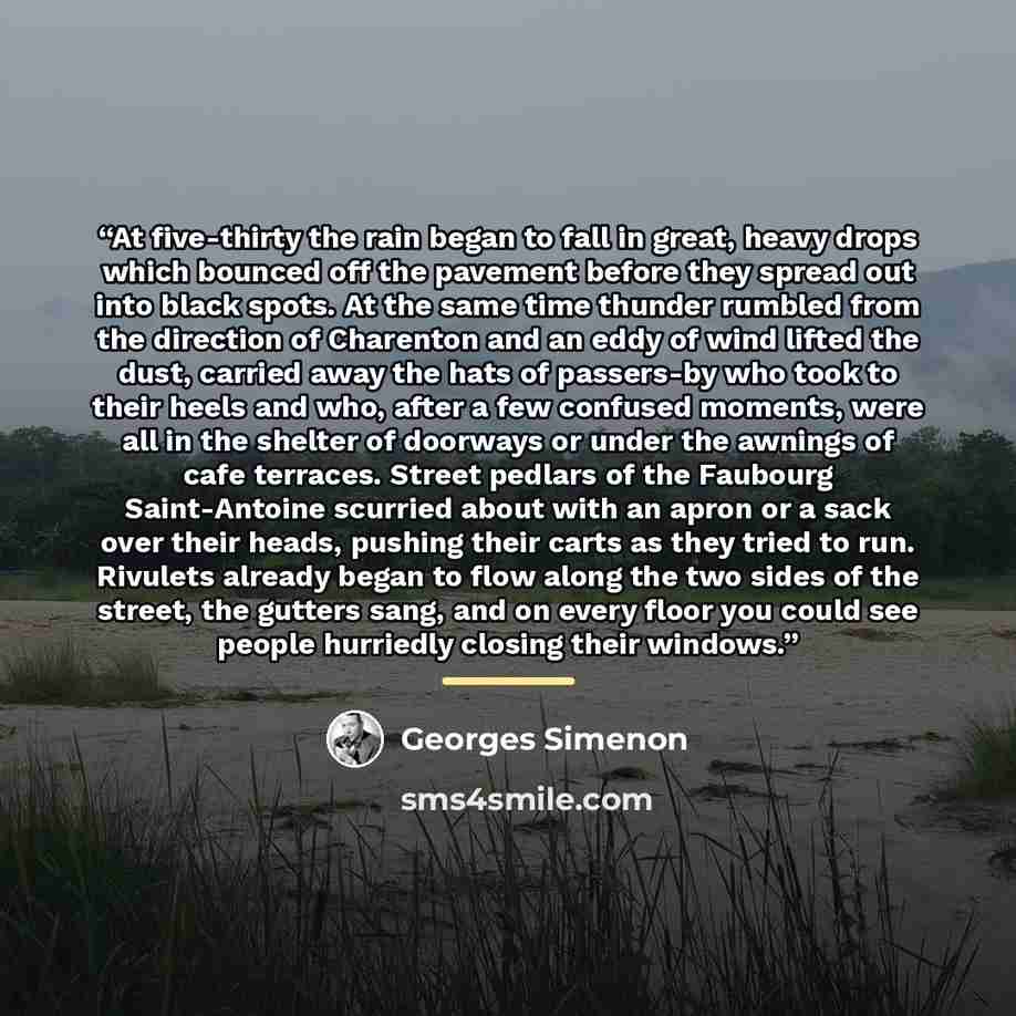 “At five-thirty the rain began to fall in great, heavy drops which bounced off the pavement before they spread out into black spots. At the same time thunder rumbled from the direction of Charenton and an eddy of wind lifted the dust, carried away the hats of passers-by who took to their heels and…” quote by Georges Simenon