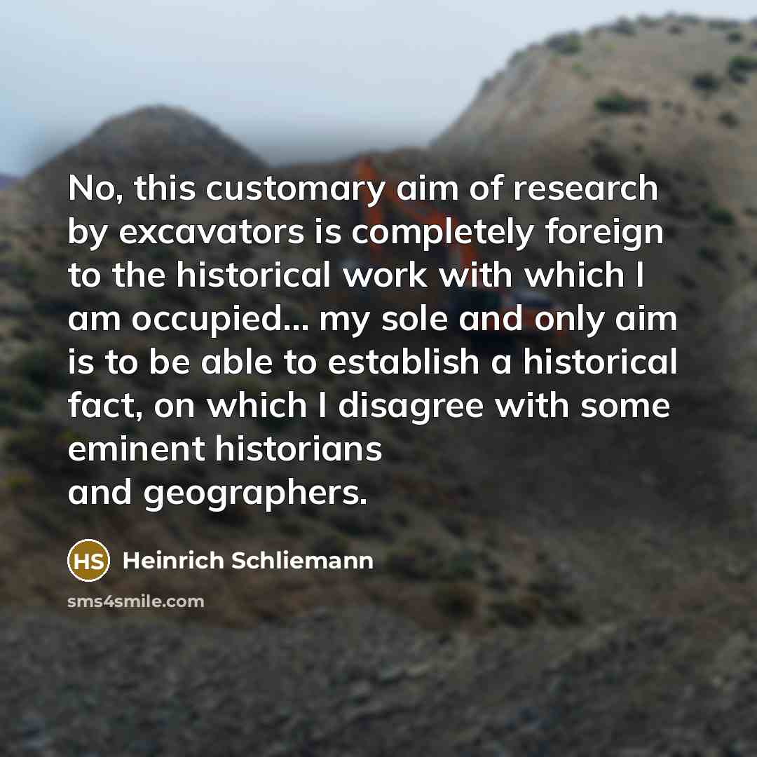 “No, this customary aim of research by excavators is completely foreign to the historical work with which I am occupied... my sole and only aim is to be able to establish a historical fact, on which I disagree with some eminent historians and geographers.” quote by Heinrich Schliemann