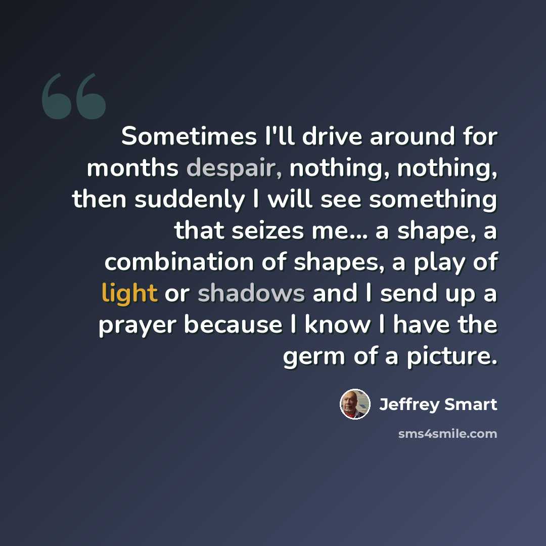 “Sometimes I'll drive around for months despair, nothing, nothing, then suddenly I will see something that seizes me... a shape, a combination of shapes, a play of light or shadows and I send up a prayer because I know I have the germ of a picture.” quote by Jeffrey Smart