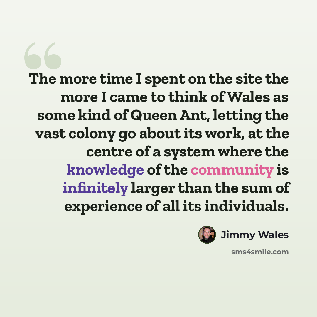 “The more time I spent on the site the more I came to think of Wales as some kind of Queen Ant, letting the vast colony go about its work, at the centre of a system where the knowledge of the community is infinitely larger than the sum of experience of all its individuals.” quote by Jimmy Wales
