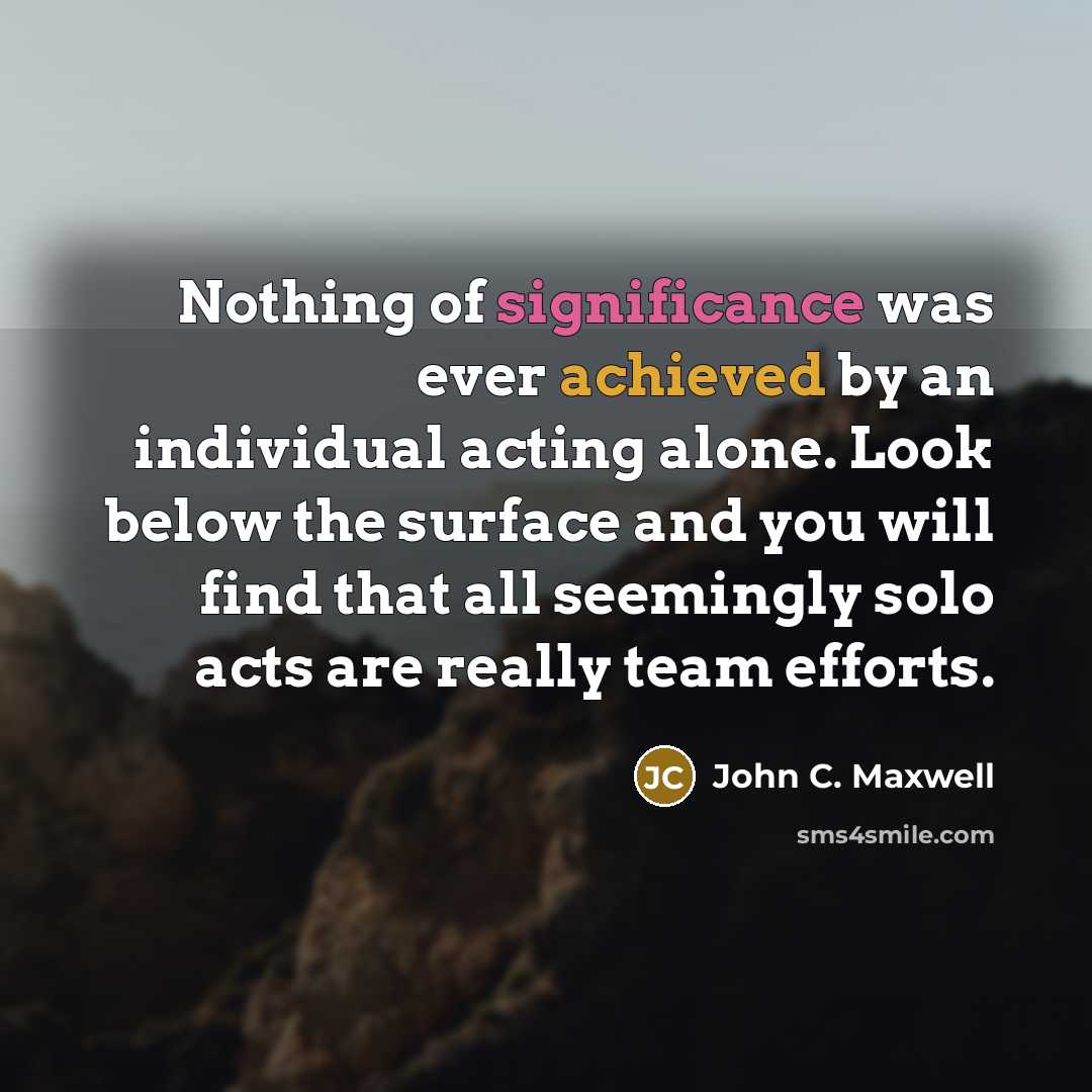 “Nothing of significance was ever achieved by an individual acting alone. Look below the surface and you will find that all seemingly solo acts are really team efforts.” quote by John C. Maxwell