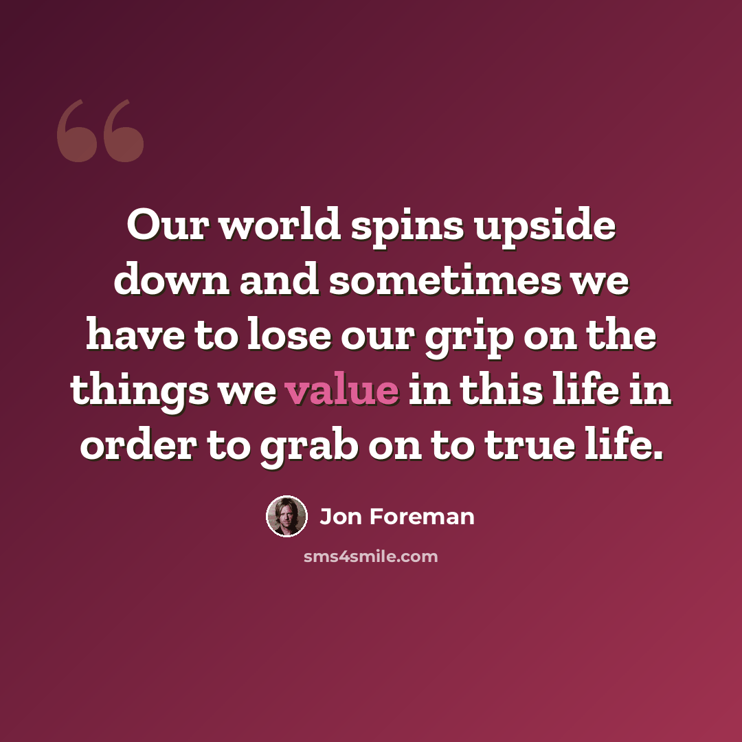 “Our world spins upside down and sometimes we have to lose our grip on the things we value in this life in order to grab on to true life.” quote by Jon Foreman