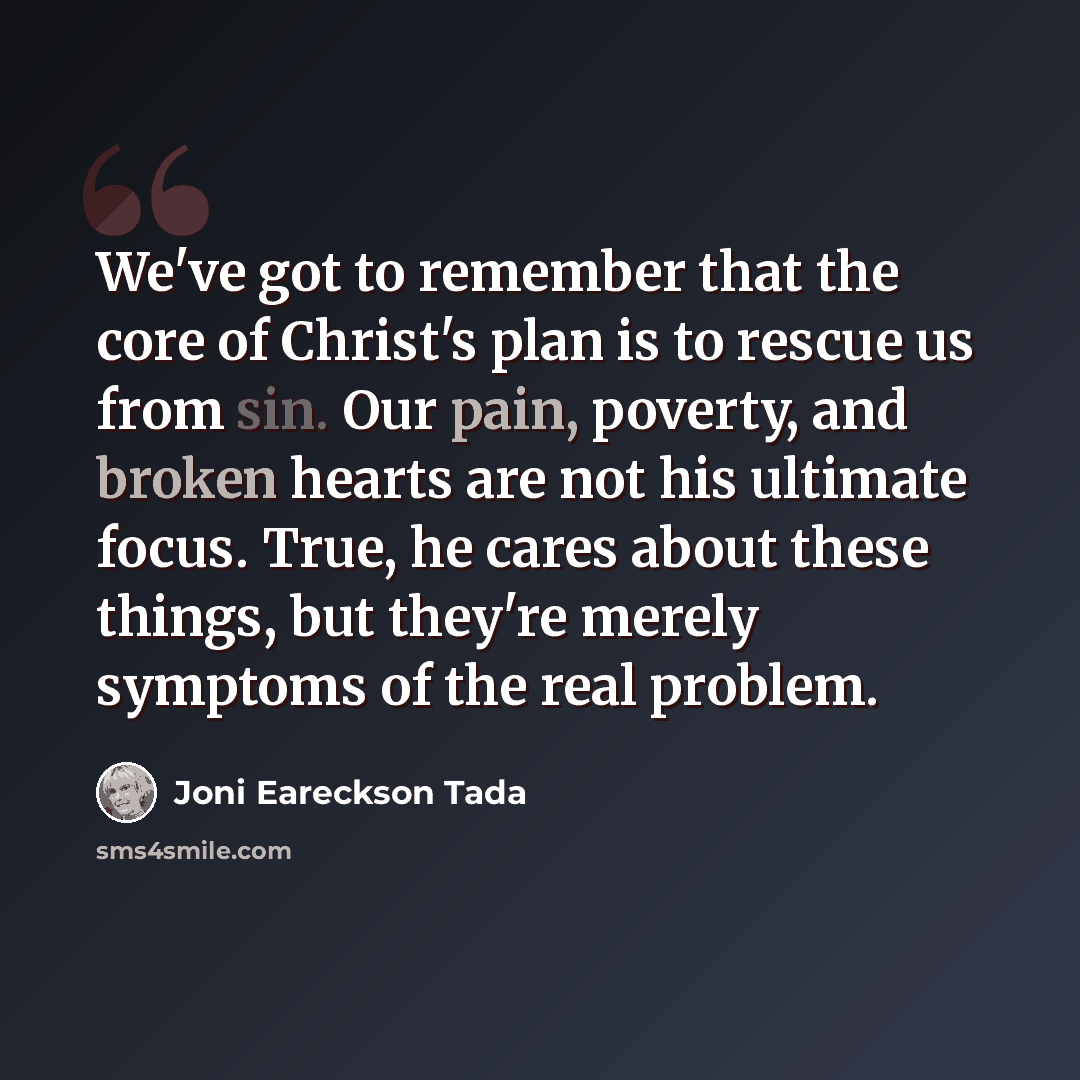 “We've got to remember that the core of Christ's plan is to rescue us from sin. Our pain, poverty, and broken hearts are not his ultimate focus. True, he cares about these things, but they're merely symptoms of the real problem.” quote by Joni Eareckson Tada