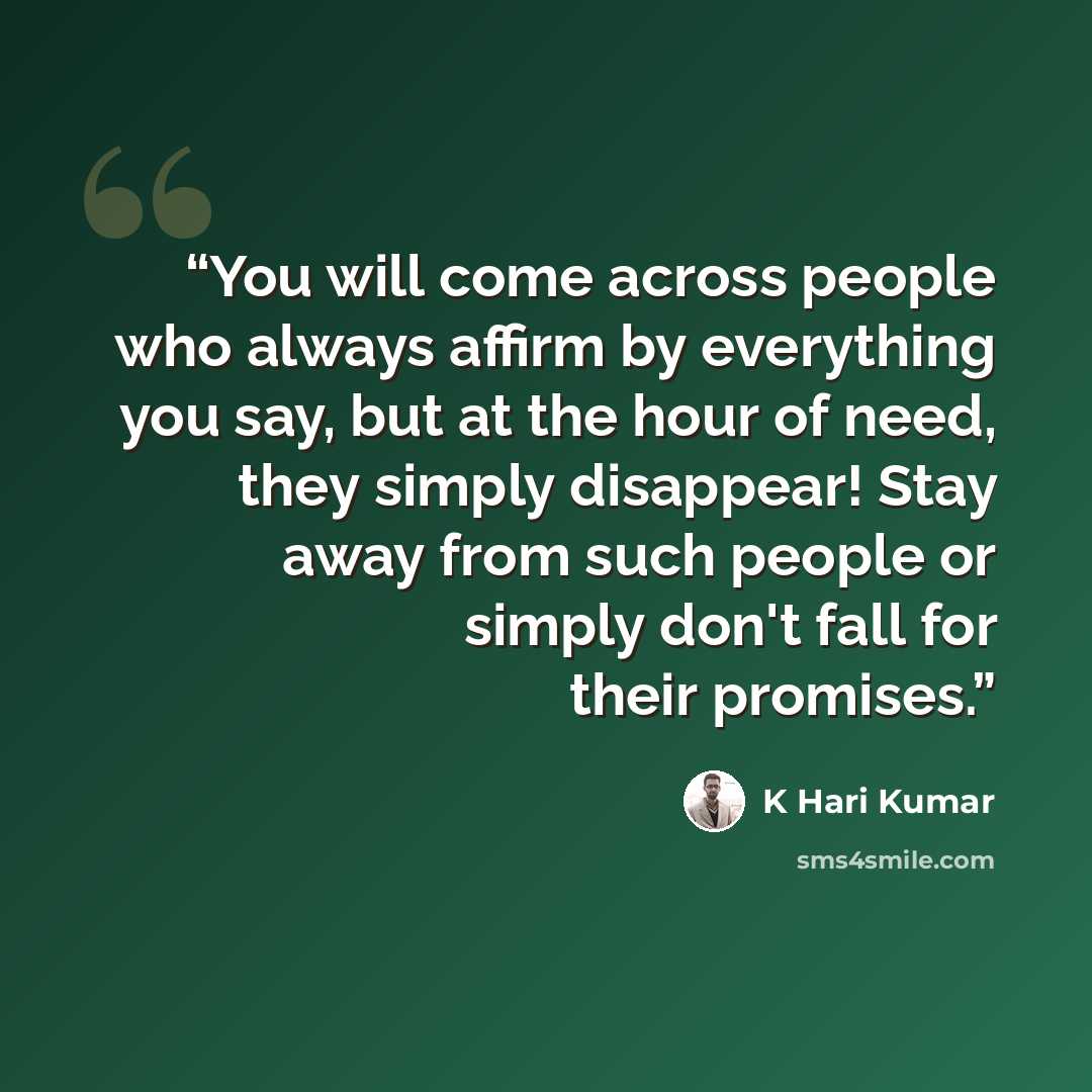 “You will come across people who always affirm by everything you say, but at the hour of need, they simply disappear! Stay away from such people or simply don't fall for their promises.” quote by K Hari Kumar