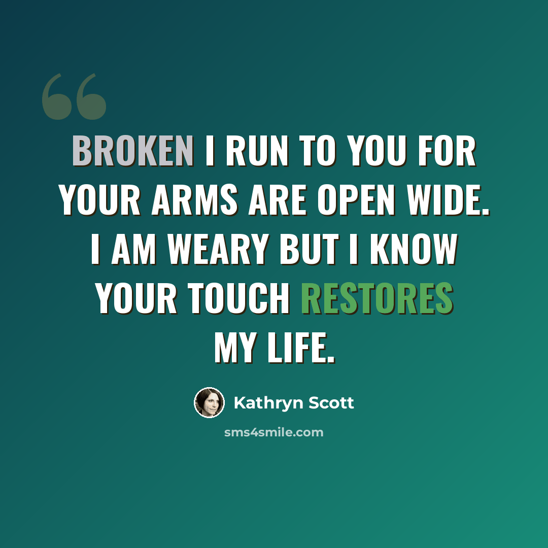 “Broken I run to you for your arms are open wide. I am weary but I know your touch restores my life.” quote by Kathryn Scott