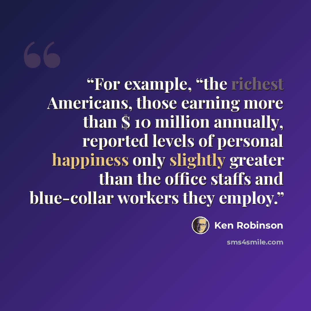 “For example, “the richest Americans, those earning more than $ 10 million annually, reported levels of personal happiness only slightly greater than the office staffs and blue-collar workers they employ.” quote by Ken Robinson