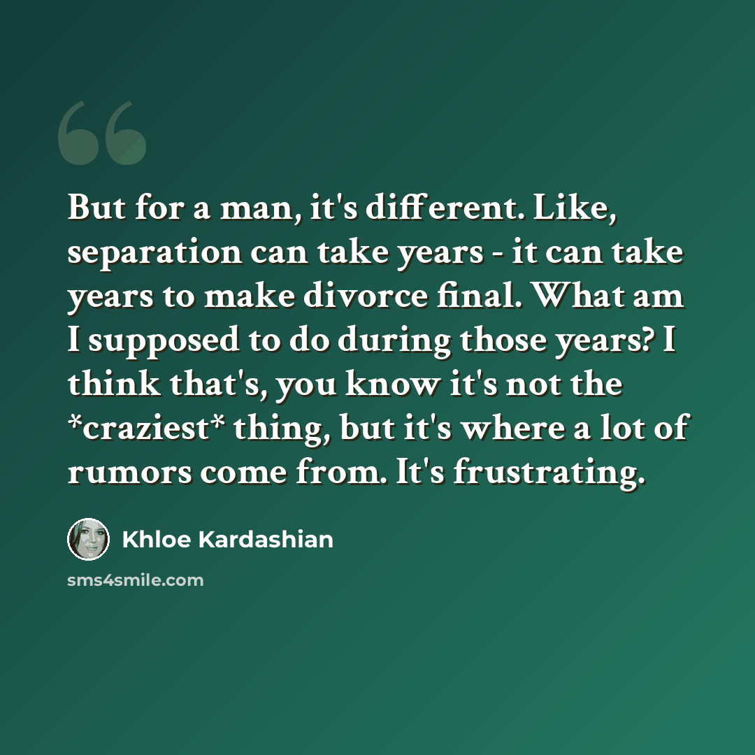 “But for a man, it's different. Like, separation can take years - it can take years to make divorce final. What am I supposed to do during those years? I think that's, you know it's not the *craziest* thing, but it's where a lot of rumors come from. It's frustrating.” quote by Khloe Kardashian