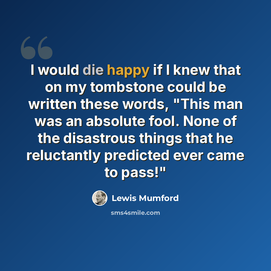 “I would die happy if I knew that on my tombstone could be written these words, "This man was an absolute fool. None of the disastrous things that he reluctantly predicted ever came to pass!"” quote by Lewis Mumford