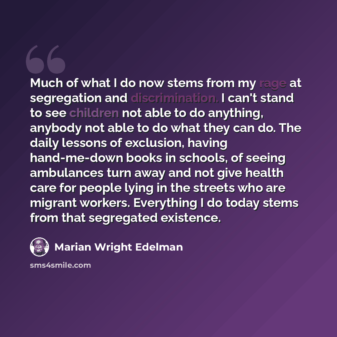 “Much of what I do now stems from my rage at segregation and discrimination. I can't stand to see children not able to do anything, anybody not able to do what they can do. The daily lessons of exclusion, having hand-me-down books in schools, of seeing ambulances turn away and not give health care…” quote by Marian Wright Edelman