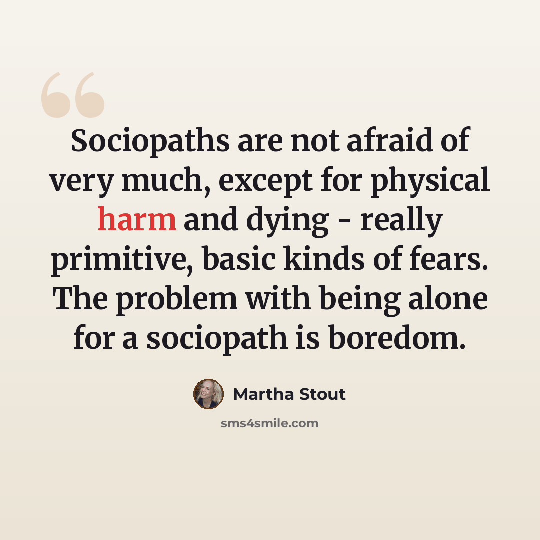 “Sociopaths are not afraid of very much, except for physical harm and dying - really primitive, basic kinds of fears. The problem with being alone for a sociopath is boredom.” quote by Martha Stout