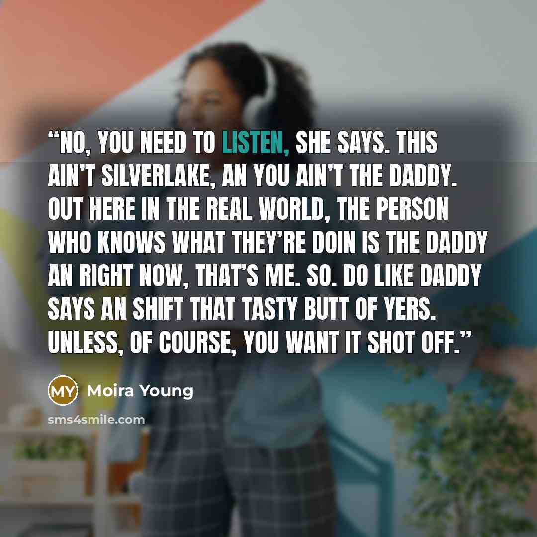 “No, you need to listen, she says. This ain’t Silverlake, an you ain’t the daddy. Out here in the real world, the person who knows what they’re doin is the daddy an right now, that’s me. So. Do like daddy says an shift that tasty butt of yers. Unless, of course, you want it shot off.” quote by Moira Young