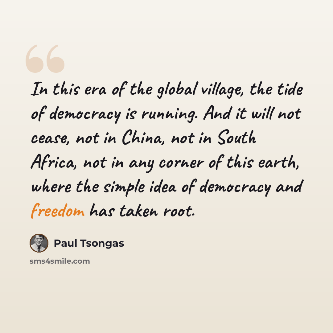 “In this era of the global village, the tide of democracy is running. And it will not cease, not in China, not in South Africa, not in any corner of this earth, where the simple idea of democracy and freedom has taken root.” quote by Paul Tsongas