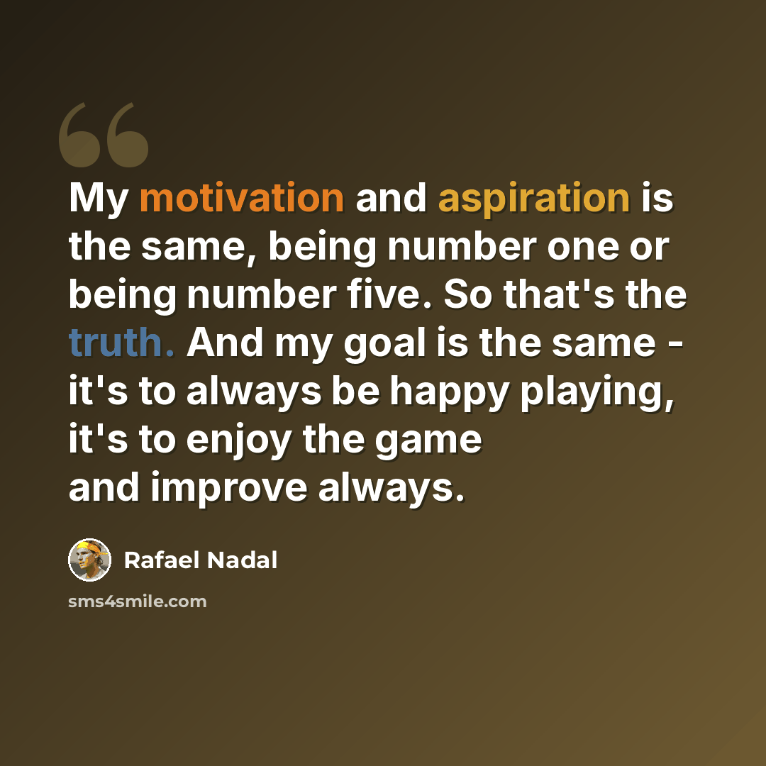 “My motivation and aspiration is the same, being number one or being number five. So that's the truth. And my goal is the same - it's to always be happy playing, it's to enjoy the game and improve always.” quote by Rafael Nadal