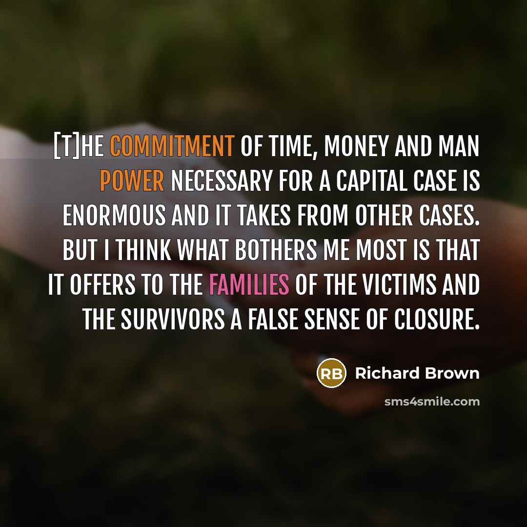 “[T]he commitment of time, money and man power necessary for a capital case is enormous and it takes from other cases. But I think what bothers me most is that it offers to the families of the victims and the survivors a false sense of closure.” quote by Richard Brown