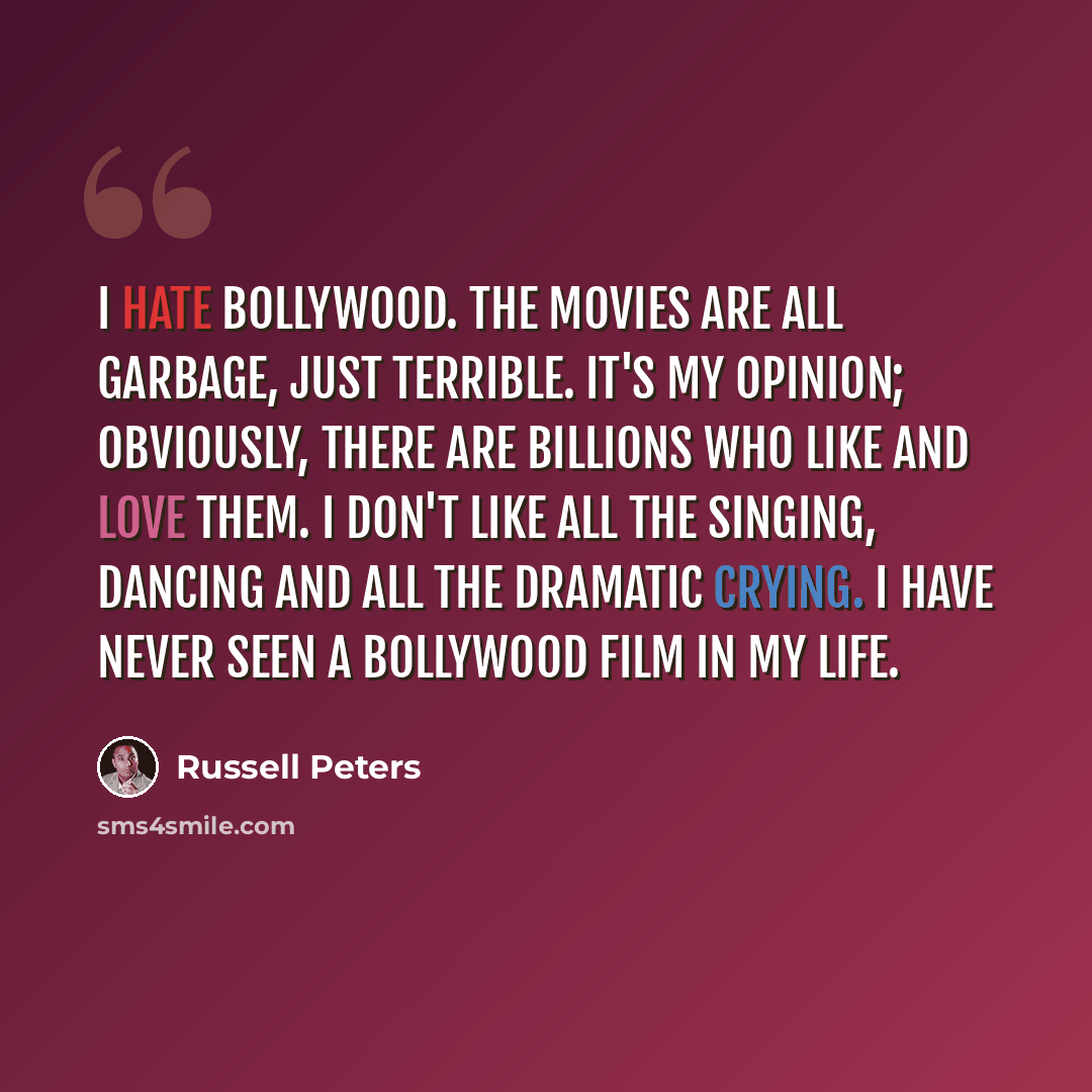 “I hate Bollywood. The movies are all garbage, just terrible. It's my opinion; obviously, there are billions who like and love them. I don't like all the singing, dancing and all the dramatic crying. I have never seen a Bollywood film in my life.” quote by Russell Peters