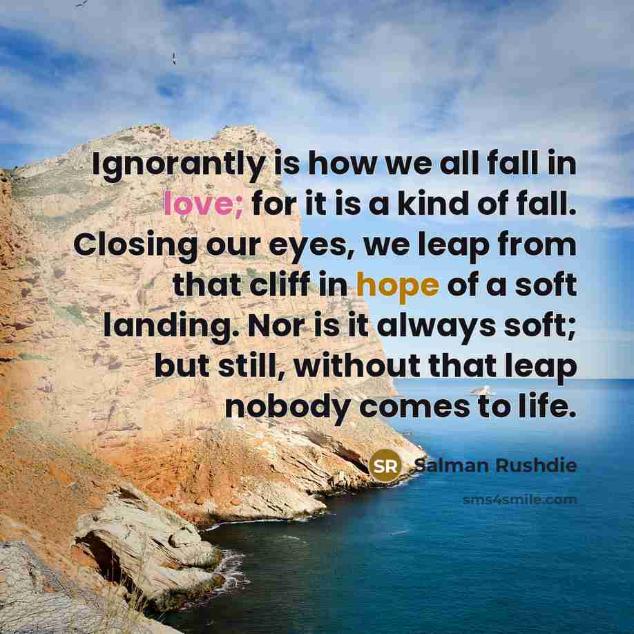 “Ignorantly is how we all fall in love; for it is a kind of fall. Closing our eyes, we leap from that cliff in hope of a soft landing. Nor is it always soft; but still, without that leap nobody comes to life.” quote by Salman Rushdie