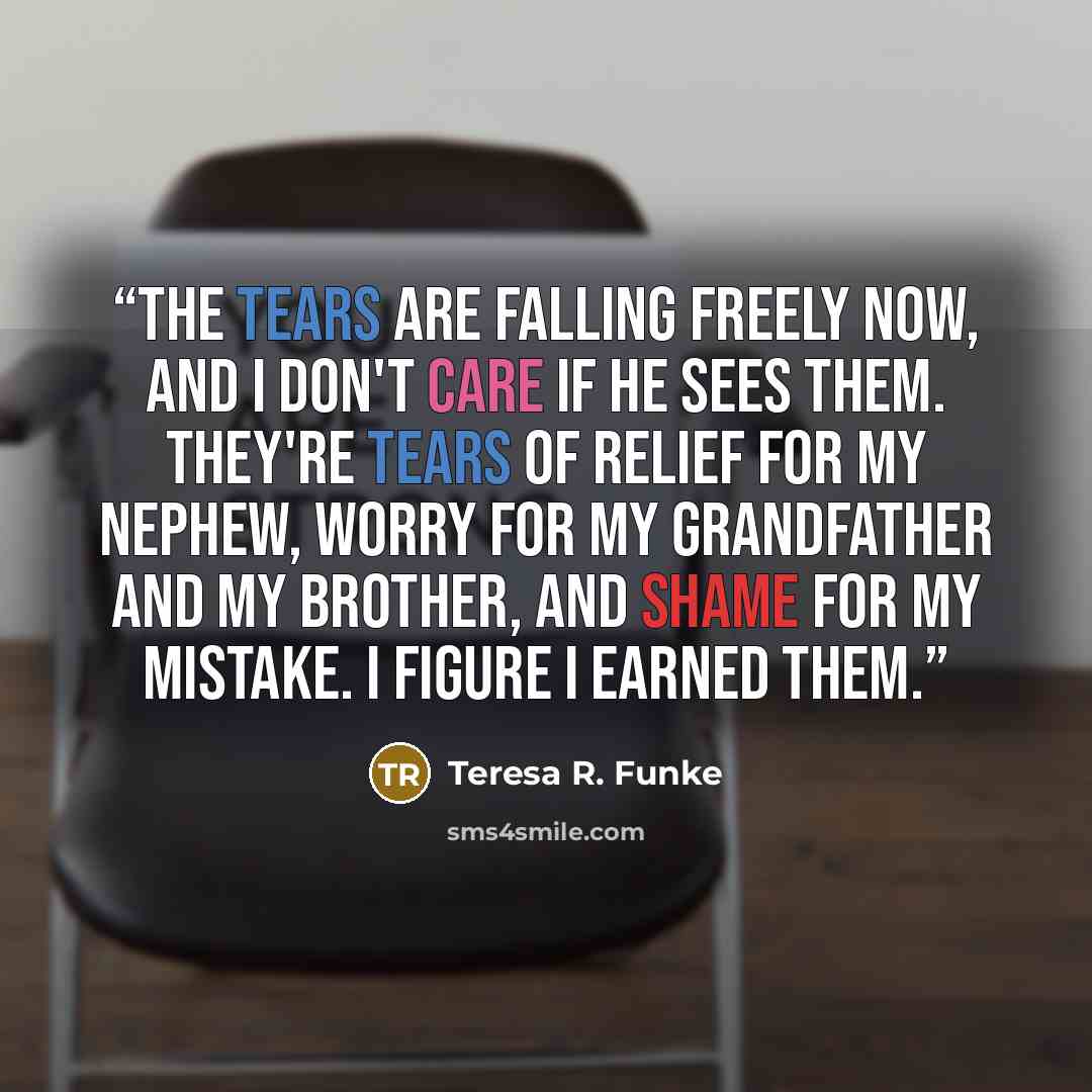 “The tears are falling freely now, and I don't care if he sees them. They're tears of relief for my nephew, worry for my grandfather and my brother, and shame for my mistake. I figure I earned them.” quote by Teresa R. Funke